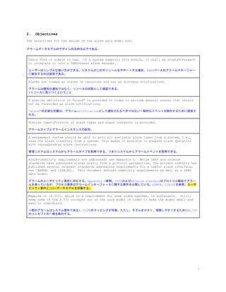 2. Objectives
The objectives for the design of the alarm data model are:
アラームデータモデルのデザインの目的は以下である:
Users find it simple to use. If a system supports this module, it shall be straightforward
to integrate it into a YANG-based alarm manager.
ユーザーはシンプルな使い方ができる。システムがこのモジュールをサポートする場合、YANGベースのアラームマネージャー
に統合するのは容易である。
Alarms are viewed as states on resources and not as discrete notifications.
アラームは個別の通知ではなく、リソースの状態として確認できる。
#リソースに括りつくということ
A precise definition of "alarm" is provided in order to exclude general events that should
not be forwarded as alarm notifications.
“alarm”の正確な定義は、アラームnotificationとして通知されるべきではない一般的なイベントを除外するために提供さ
れる。
Precise identification of alarm types and alarm instances is provided.
アラームタイプとアラームインスタンスの区別。
A management system should be able to pull all available alarm types from a system, i.e.,
read the alarm inventory from a system. This makes it possible to prepare alarm operators
with corresponding alarm instructions.
管理システムはシステムからアラームタイプを取得できる、つまりシステムからアラームイベントを取得できる。
Alarm-usability requirements are addressed; see Appendix G. While IETF and telecom
standards have addressed alarms mostly from a protocol perspective, the process industry has
published several relevant standards addressing requirements for a useful alarm interface;
see [EEMUA] and [ISA182]. This document defines usability requirements as well as a YANG
data model.
アラームのユーザビリティ要件に対応する。Appendix G参照。IETFおよびTelecom standardはプロトコル観点でアラー
ムを扱っているが、プロセス業界はアラームインターフェースに関する要件を公開している。EEMUA、ISA182を参照。​ユーザ
ビリティ要件とYANGデータモデルを定義する。
Mapping to [X.733], which is a requirement for some alarm systems, is achievable. Still,
keep some of the X.733 concepts out of the core model in order to make the model small and
easy to understand.
一部のアラームはシステム要件であるX.733へのマッピングが可能。ただし、モデルを小さく、理解しやすくするためにX.733
のコンセプトの一部を除外する。
7
 