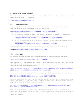 3. Alarm Data Model Concepts
This section defines the fundamental concepts behind the data model. This section is rooted in
the works of Vallin et. al [ALARMSEM].
データモデルの背景にある概念について定義する。
3.1. Alarm Definition
An alarm signifies an undesirable state in a resource that requires corrective action.
There are two main things to remember from this definition:
アラームは是正処置が必要なリソースの望ましくない状態を示す。この定義は以下のためである。
1. It focuses on leaving out events and logging information in general. Alarms should
only be used for undesired states that require action.
イベントとログ情報は除外する。アラームはアクションが必要な望ましくない状態にのみ使用する。
2. It also focuses on alarms as a state on a resource, not the notifications that report
the state changes.
状態の変化を報告するのではなく、リソースの状態としてのアラームにフォーカスする。
See Appendix F for information on how this definition relates to other alarm standards.
この定義が他の標準のアラームとどのように関係するかはAppendix F参照。
3.2. Alarm Type
This document defines an alarm type with an alarm-type id and an alarm-type qualifier.
alarm-type idとalarm-type qualifierでアラームタイプを定義する。
The alarm-type id is modeled as a YANG identity. With YANG identities, new alarm types can be
defined in a distributed fashion. YANG identities are hierarchical, which means that a
hierarchy of alarm types can be defined.
alarm-type idはYANG identityとしてモデル化される。YANG identityを使用すると新しいアラームタイプを分散方式で
定義できる。YANG identityは階層的のため階層でアラームタイプを定義できる。
Standards and vendors should define their own alarm-type identities based on this definition.
標準とベンダーはこの定義に基づいて独自のalarm-type identityを定義する必要がある。
The use of YANG identities means that all possible alarms are identified at design time. This
explicit declaration of alarm types makes it easier to allow for alarm qualification reviews
and preparation of alarm actions and documentation.
YANG identityを使用すると全てのアラームを設計時に区別できる。アラームタイプの明示的な宣言により、アラームのレ
ビュー、アクション、ドキュメントの準備が容易になる。
There are occasions where the alarm types are not known at design time. An example is a
system with digital inputs that allows users to connect detectors, such as smoke detectors, to
the inputs. In this case, it is a configuration action that says certain connectors are fire
alarms, for example.
8
 