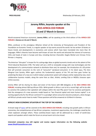 ©	
  
PRESS	
  RELEASE	
  	
   Wednesday	
  18	
  February,	
  2015	
  
	
  
Jeremy	
  Rifkin,	
  keynote	
  speaker	
  at	
  the	
  	
  
	
  2015	
  AFRICA	
  CEO	
  FORUM	
  
16	
  and	
  17	
  March	
  in	
  Geneva	
  
	
  
World-­‐renowned	
  American	
  economist,	
  Jeremy	
  Rifkin,	
  will	
  be	
  speaking	
  at	
  the	
  third	
  edition	
  of	
  the	
  AFRICA	
  CEO	
  
FORUM	
  in	
  Geneva	
  on	
  16	
  and	
  17	
  March.	
  	
  
	
  
Rifkin,	
   professor	
   at	
   the	
   prestigious	
   Wharton	
   School	
   of	
   the	
   University	
   of	
   Pennsylvania	
   and	
   President	
   of	
   the	
  
Foundation	
  on	
  Economic	
  Trends,	
  is	
  a	
  regular	
  speaker	
  at	
  top	
  events	
  around	
  the	
  world.	
  He	
  has	
  written	
  19	
  books	
  on	
  
future	
   trends	
   and	
   developments	
   in	
   economics	
   and	
   science	
   which	
   have	
   been	
   translated	
   into	
   more	
   than	
   35	
  
languages.	
  Rifkin’s	
  theories	
  have	
  become	
  well	
  known	
  all	
  over	
  the	
  world	
  and	
  attracted	
  the	
  interest	
  of	
  numerous	
  
CEOs	
   and	
   heads	
   of	
   state	
   in	
   Europe	
   and	
   Asia,	
   including	
   German	
   Chancellor	
   Angela	
   Merkel	
   and Chinese Prime
Minister Li Keqiang.	
  	
  
	
  
The	
  American	
  “disruptor”	
  is	
  known	
  for	
  his	
  cutting-­‐edge	
  ideas	
  on	
  global	
  economic	
  trends	
  and	
  on	
  the	
  advent	
  of	
  the	
  
Third	
  Industrial	
  Revolution	
  (TIR).	
  The	
  latter	
  will	
  see	
  a	
  shift	
  to	
  renewable	
  energy	
  with	
  new	
  technologies	
  and	
  the	
  
development	
  of	
  a	
  communication	
  network	
  to	
  distribute	
  them	
  and,	
  for	
  example,	
  the	
  introduction	
  of	
  a	
  3D	
  printer	
  
that	
   will	
   promote	
   consumers	
   to	
   the	
   rank	
   of	
   “prosumer”	
   (producer-­‐consumer).	
   In	
   his	
   latest	
   opus,	
   The	
   Zero	
  
Marginal	
   Cost	
   Society,	
   Rifkin	
   again	
   outlines	
   the	
   fundamental	
   aspects	
   of	
   the	
   TIR	
   and	
   then	
   goes	
   further	
   by	
  
predicting	
  the	
  dawn	
  of	
  a	
  new	
  era	
  in	
  which	
  today's	
  productivist	
  system	
  will	
  collapse	
  and	
  be	
  replaced	
  by	
  new,	
  more	
  
collaborative	
   business	
   models,	
   along	
   the	
   same	
   lines	
   as	
   Uber,	
   Airbnb,	
   Lending	
   Club	
   or	
   MOOCs	
   (massive	
   open	
  
online	
  courses).	
  	
  	
  
	
  
Jeremy	
   Rifkin	
   will	
   be	
   sharing	
   his	
   ideas	
   and	
   vision	
   of	
   the	
   future	
   with	
   800	
   delegates	
   at	
   the	
   2015	
   AFRICA	
   CEO	
  
FORUM,	
  including	
  almost	
  500	
  top	
  African	
  CEOs.	
  While	
  growth	
  in	
  Africa	
  is	
  set	
  to	
  hit	
  a	
  record	
  high,	
  will	
  he	
  be	
  able	
  
to	
  convince	
  the	
  audience	
  that	
  capitalism	
  will	
  collapse	
  within	
  the	
  next	
  fifty	
  years?	
  Can	
  he	
  convince	
  participants	
  
that	
  the	
  emergence	
  of	
  a	
  new	
  economic	
  model	
  based	
  on	
  “less	
  financial	
  capital	
  and	
  more	
  human	
  capital”	
  is	
  an	
  
exciting	
  opportunity	
  for	
  the	
  African	
  continent?	
  In	
  a	
  paradigm	
  where	
  consumers	
  become	
  producers,	
  what	
  changes	
  
will	
  Africa's	
  private	
  sector	
  have	
  to	
  make?	
  These	
  questions	
  will	
  all	
  be	
  answered	
  on	
  16	
  March	
  in	
  Geneva.	
  
	
  
AFRICA'S	
  NEW	
  ECONOMIC	
  SITUATION	
  AT	
  THE	
  TOP	
  OF	
  THE	
  AGENDA	
  
	
  
A	
  broad	
  range	
  of	
  topics	
  will	
  be	
  covered	
  at	
  the	
  2015	
  AFRICA	
  CEO	
  FORUM,	
  including	
  new	
  growth	
  paths	
  in	
  African	
  
economies,	
  the	
  competitiveness	
  of	
  top	
  African	
  companies,	
  investment	
  opportunities,	
  the	
  challenges	
  raised	
  by	
  the	
  
urban	
   explosion	
   amongst	
   others.	
   These	
   carefully-­‐chosen	
   topics	
   will	
   be	
   addressed	
   by	
   a	
   roster	
   of	
   world-­‐class	
  
experts	
  and	
  speakers	
  which	
  make	
  the	
  forum	
  an	
  annual	
  event	
  not	
  to	
  be	
  missed.	
  
	
  
	
  
Interested	
   companies	
   may	
   still	
   register	
   and	
   receive	
   regular	
   information	
   via	
   the	
   following	
   website
www.theafricaceoforum.com	
  
	
  
	
  
 