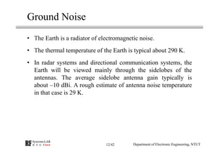 Ground Noise
• The Earth is a radiator of electromagnetic noise.
• The thermal temperature of the Earth is typical about 290 K.
• In radar systems and directional communication systems, the
Earth will be viewed mainly through the sidelobes of the
antennas. The average sidelobe antenna gain typically is
about –10 dBi. A rough estimate of antenna noise temperature
in that case is 29 K.
Department of Electronic Engineering, NTUT12/42
 