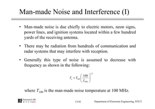 Man-made Noise and Interference (I)
• Man-made noise is due chiefly to electric motors, neon signs,
power lines, and ignition systems located within a few hundred
yards of the receiving antenna.
• There may be radiation from hundreds of communication and
radar systems that may interfere with reception.
• Generally this type of noise is assumed to decrease with
frequency as shown in the following:
where T100 is the man-made noise temperature at 100 MHz.
Department of Electronic Engineering, NTUT
2.5
100
100
a
MHz
T T
f
 
=  
 
13/42
 