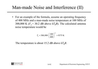 Man-made Noise and Interference (II)
• For an example of the formula, assume an operating frequency
of 400 MHz and a man-made noise temperature at 100 MHz of
300,000 K (Fa = 30.2 dB above kT0B). The calculated antenna
noise temperature would be
The temperature is about 15.2 dB above kT0B.
Department of Electronic Engineering, NTUT
2.5
100
300,000 9375 K
400
aT
 
= ⋅ = 
 
14/42
 