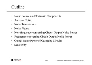 Outline
• Noise Sources in Electronic Components
• Antenna Noise
• Noise Temperature
• Noise Figure
• Non-frequency-converting Circuit Output Noise Power
• Frequency-converting Circuit Output Noise Power
• Output Noise Power of Cascaded Circuits
• Sensitivity
Department of Electronic Engineering, NTUT2/42
 