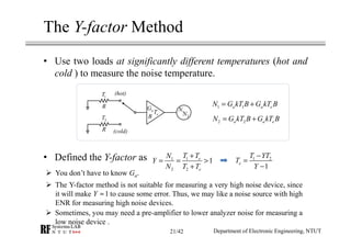 The Y-factor Method
• Use two loads at significantly different temperatures (hot and
cold ) to measure the noise temperature.
• Defined the Y-factor as
Department of Electronic Engineering, NTUT
1 1a a eN G kT B G kT B= +
2 2a a eN G kT B G kT B= +
1 2
1
e
T YT
T
Y
−
=
−
11
2 2
1e
e
T TN
Y
N T T
+
= = >
+
R
R
1T
2T
aG
B eT 1N
2N
(hot)
(cold)
You don’t have to know Ga.
The Y-factor method is not suitable for measuring a very high noise device, since
it will make to cause some error. Thus, we may like a noise source with high
ENR for measuring high noise devices.
1Y ≈
Sometimes, you may need a pre-amplifier to lower analyzer noise for measuring a
low noise device .
21/42
 