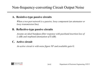 Non-frequency-converting Circuit Output Noise
A. Resistive-type passive circuits
When a two-port network is a passive, lossy component (an attenuator or
lossy transmission line).
B. Reflective-type passive circuits
Assume an ideal bandpass filter response with passband insertion loss of
L (dB) and stopband attenuation of S (dB).
C. Active circuit
An active circuit is with noise figure NF and available gain G.
Department of Electronic Engineering, NTUT24/42
 