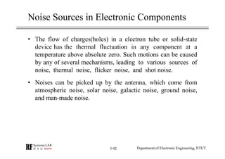 Noise Sources in Electronic Components
• The flow of charges(holes) in a electron tube or solid-state
device has the thermal fluctuation in any component at a
temperature above absolute zero. Such motions can be caused
by any of several mechanisms, leading to various sources of
noise, thermal noise, flicker noise, and shot noise.
• Noises can be picked up by the antenna, which come from
atmospheric noise, solar noise, galactic noise, ground noise,
and man-made noise.
Department of Electronic Engineering, NTUT3/42
 