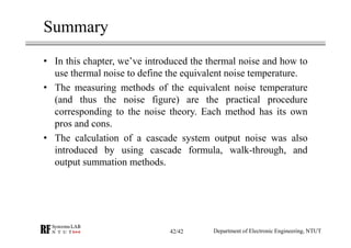 Summary
• In this chapter, we’ve introduced the thermal noise and how to
use thermal noise to define the equivalent noise temperature.
• The measuring methods of the equivalent noise temperature
(and thus the noise figure) are the practical procedure
corresponding to the noise theory. Each method has its own
pros and cons.
• The calculation of a cascade system output noise was also
introduced by using cascade formula, walk-through, and
output summation methods.
Department of Electronic Engineering, NTUT42/42
 