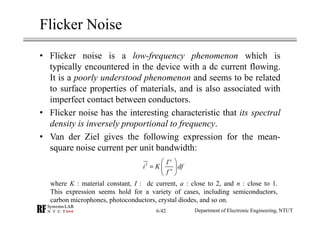 Flicker Noise
• Flicker noise is a low-frequency phenomenon which is
typically encountered in the device with a dc current flowing.
It is a poorly understood phenomenon and seems to be related
to surface properties of materials, and is also associated with
imperfect contact between conductors.
• Flicker noise has the interesting characteristic that its spectral
density is inversely proportional to frequency.
• Van der Ziel gives the following expression for the mean-
square noise current per unit bandwidth:
2
a
n
I
i K df
f
 
=  
 
where K : material constant, I : dc current, a : close to 2, and n : close to 1.
This expression seems hold for a variety of cases, including semiconductors,
carbon microphones, photoconductors, crystal diodes, and so on.
Department of Electronic Engineering, NTUT6/42
 