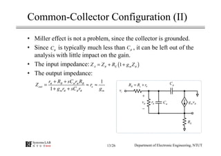 Common-Collector Configuration (II)
• Miller effect is not a problem, since the collector is grounded.
• Since is typically much less than , it can be left out of the
analysis with little impact on the gain.
• The input impedance:
• The output impedance:
CµCπ
iv
B s bR R r= +
vπ rπ Cπ
ER
mg vπ
Cµ
+
−
( )1A E mZ Z R g Zπ π= + +
1
1
B B
out e
m m
r R sC r R
Z r
g r sC r g
π π π
π π π
+ +
= ≈ ≈
+ +
Department of Electronic Engineering, NTUT13/26
 