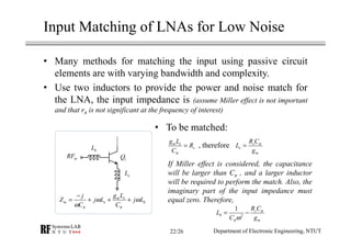 Input Matching of LNAs for Low Noise
• Many methods for matching the input using passive circuit
elements are with varying bandwidth and complexity.
• Use two inductors to provide the power and noise match for
the LNA, the input impedance is (assume Miller effect is not important
and that rπ is not significant at the frequency of interest)
• To be matched:
, therefore
If Miller effect is considered, the capacitance
will be larger than Cπ , and a larger inductor
will be required to perform the match. Also, the
imaginary part of the input impedance must
equal zero. Therefore,
inRF
bL
1Q
eLC
m e
s
g L
R
Cπ
= s
e
m
R C
L
g
π
=
2
1 s
b
m
R C
L
C g
π
πω
= −
m e
in e b
g Lj
Z j L j L
C Cπ π
ω ω
ω
−
= + + +
Department of Electronic Engineering, NTUT22/26
 
