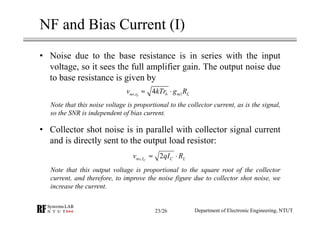 NF and Bias Current (I)
• Noise due to the base resistance is in series with the input
voltage, so it sees the full amplifier gain. The output noise due
to base resistance is given by
Note that this noise voltage is proportional to the collector current, as is the signal,
so the SNR is independent of bias current.
• Collector shot noise is in parallel with collector signal current
and is directly sent to the output load resistor:
Note that this output voltage is proportional to the square root of the collector
current, and therefore, to improve the noise figure due to collector shot noise, we
increase the current.
, 14bno r b m Lv kTr g R≈ ⋅
, 2Cno I C Lv qI R≈ ⋅
Department of Electronic Engineering, NTUT23/26
 