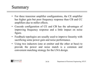 Summary
• For three transistor amplifier configurations, the CE amplifier
has higher gain but poor frequency response than CB and CC
amplifiers due to miller effects.
• Cascode configuration of CE and CB has the advantages of
improving frequency response and a little impact on noise
figure.
• Feedback topologies are usually used to improve linearity with
sacrificing some power gain and noise performance.
• Using two inductors (one at emitter and the other at base) to
provide the power and noise match is a common and
convenient matching strategy for the LNA design.
Department of Electronic Engineering, NTUT26/26
 