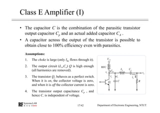 Class E Amplifier (I)
• The capacitor C is the combination of the parasitic transistor
output capacitor Cp and an actual added capacitor CA .
• A capacitor across the output of the transistor is possible to
obtain close to 100% efficiency even with parasitics.
oL oC
CCV
RFC
RC
oi
ovcv dcI
si ci
1Q
1. The choke is large (only Idc flows through it).
2. The output circuit (Lo,Co) Q is high enough
(all harmonics are removed).
3. The transistor Q1 behaves as a perfect switch.
When it is on, the collector voltage is zero,
and when it is off the collector current is zero.
4. The transistor output capacitance Cp , and
hence C, is independent of voltage.
Assumptions:
Department of Electronic Engineering, NTUT17/42
 