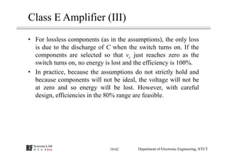 Class E Amplifier (III)
• For lossless components (as in the assumptions), the only loss
is due to the discharge of C when the switch turns on. If the
components are selected so that vc just reaches zero as the
switch turns on, no energy is lost and the efficiency is 100%.
• In practice, because the assumptions do not strictly hold and
because components will not be ideal, the voltage will not be
at zero and so energy will be lost. However, with careful
design, efficiencies in the 80% range are feasible.
Department of Electronic Engineering, NTUT19/42
 