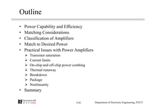 Outline
• Power Capability and Efficiency
• Matching Considerations
• Classification of Amplifiers
• Match to Desired Power
• Practical Issues with Power Amplifiers
Transistor saturation
Current limits
On-chip and off-chip power combing
Thermal runaway
Breakdown
Package
Nonlinearity
• Summary
Department of Electronic Engineering, NTUT2/42
 