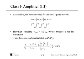 Class F Amplifier (III)
• As an aside, the Fourier series for the ideal square wave is
• However, choosing Vcm3 = 1/3Vom would produce a nonflat
waveform.
• The efficiency can be calculated as Po/Pdc:
1 1
sin sin3 sin5
3 5
θ θ θ+ + +⋯
( )
1 91
92 2 82 88.4 %
8 4
cm
CCo om
o
cmdc dc CC
CC
i
Vi V
P
iP I V V
π
π
 
⋅⋅  
 = = = ⋅ =
⋅
Department of Electronic Engineering, NTUT22/42
 