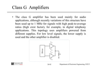 Class G Amplifiers
• The class G amplifier has been used mainly for audio
applications, although recently variations of this structure have
been used up to 1 MHz for signals with high peak-to-average
ratios (high crest factor), for example, in digital telephony
applications. This topology uses amplifiers powered from
different supplies. For low level signals, the lower supply is
used and the other amplifier is disabled.
1CCV
1EEV
2EEV
2CCV
R
Driver
Department of Electronic Engineering, NTUT26/42
 