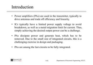 Introduction
• Power amplifiers (PAs) are used in the transmitter, typically to
drive antennas and trade off efficiency and linearity.
• ICs typically have a limited power supply voltage to avoid
breakdown, as well as a metal migration limit for current. Thus,
simply achieving the desired output power can be a challenge.
• PAs dissipate power and generate heat, which has to be
removed. Due to the small size of integrated circuits, this is a
challenging exercise in design and packaging.
• PAs are among the last circuits to be fully integrated.
Department of Electronic Engineering, NTUT3/42
 
