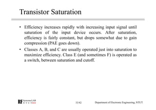 Transistor Saturation
• Efficiency increases rapidly with increasing input signal until
saturation of the input device occurs. After saturation,
efficiency is fairly constant, but drops somewhat due to gain
compression (PAE goes down).
• Classes A, B, and C are usually operated just into saturation to
maximize efficiency. Class E (and sometimes F) is operated as
a switch, between saturation and cutoff.
Department of Electronic Engineering, NTUT33/42
 