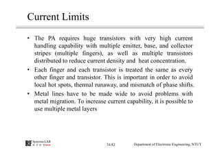 Current Limits
• The PA requires huge transistors with very high current
handling capability with multiple emitter, base, and collector
stripes (multiple fingers), as well as multiple transistors
distributed to reduce current density and heat concentration.
• Each finger and each transistor is treated the same as every
other finger and transistor. This is important in order to avoid
local hot spots, thermal runaway, and mismatch of phase shifts.
• Metal lines have to be made wide to avoid problems with
metal migration. To increase current capability, it is possible to
use multiple metal layers
Department of Electronic Engineering, NTUT34/42
 