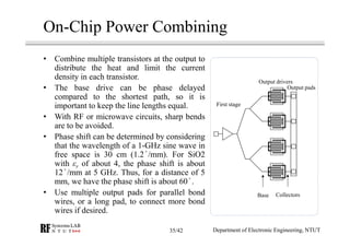 On-Chip Power Combining
• Combine multiple transistors at the output to
distribute the heat and limit the current
density in each transistor.
• The base drive can be phase delayed
compared to the shortest path, so it is
important to keep the line lengths equal.
• With RF or microwave circuits, sharp bends
are to be avoided.
• Phase shift can be determined by considering
that the wavelength of a 1-GHz sine wave in
free space is 30 cm (1.2 /mm). For SiO2
with εr of about 4, the phase shift is about
12 /mm at 5 GHz. Thus, for a distance of 5
mm, we have the phase shift is about 60 .
• Use multiple output pads for parallel bond
wires, or a long pad, to connect more bond
wires if desired.
First stage
Output drivers
Output pads
Base Collectors
Department of Electronic Engineering, NTUT35/42
 