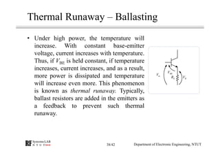 Thermal Runaway – Ballasting
• Under high power, the temperature will
increase. With constant base-emitter
voltage, current increases with temperature.
Thus, if VBE is held constant, if temperature
increases, current increases, and as a result,
more power is dissipated and temperature
will increase even more. This phenomenon
is known as thermal runaway. Typically,
ballast resistors are added in the emitters as
a feedback to prevent such thermal
runaway.
inV BEV
ER RV
Department of Electronic Engineering, NTUT38/42
 