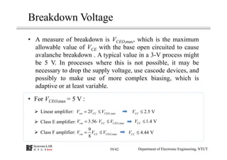 Breakdown Voltage
• A measure of breakdown is VCEO,max, which is the maximum
allowable value of VCE with the base open circuited to cause
avalanche breakdown . A typical value in a 3-V process might
be 5 V. In processes where this is not possible, it may be
necessary to drop the supply voltage, use cascode devices, and
possibly to make use of more complex biasing, which is
adaptive or at least variable.
,max
9
8
cm CC CEOV V V= ≤
Linear amplifier: ,max2cm CC CEOV V V= ≤
Class E amplifier:
Class F amplifier:
,max3.56cm CC CEOV V V= ⋅ ≤
2.5 VCCV ≤
• For VCEO,max = 5 V :
1.4 VCCV ≤
4.44 VCCV ≤
Department of Electronic Engineering, NTUT39/42
 