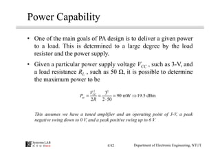 Power Capability
• One of the main goals of PA design is to deliver a given power
to a load. This is determined to a large degree by the load
resistor and the power supply.
• Given a particular power supply voltage VCC , such as 3-V, and
a load resistance RL , such as 50 , it is possible to determine
the maximum power to be
This assumes we have a tuned amplifier and an operating point of 3-V, a peak
negative swing down to 0 V, and a peak positive swing up to 6 V.
2 2
3
90 mW 19.5 dBm
2 2 50
CC
ac
V
P
R
= = = ⇒
⋅
Department of Electronic Engineering, NTUT4/42
 