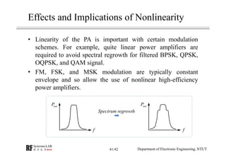 Effects and Implications of Nonlinearity
• Linearity of the PA is important with certain modulation
schemes. For example, quite linear power amplifiers are
required to avoid spectral regrowth for filtered BPSK, QPSK,
OQPSK, and QAM signal.
• FM, FSK, and MSK modulation are typically constant
envelope and so allow the use of nonlinear high-efficiency
power amplifiers.
ff
outP outP
Spectrum regrowth
Department of Electronic Engineering, NTUT41/42
 
