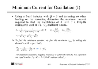 Minimum Current for Oscillation (I)
• Using a 5-nH inductor with Q = 5 and assuming no other
loading on the resonator, determine the minimum current
required to start the oscillations of 3 GHz if a Colpitts
oscillator is used or if a –Gm oscillator is used.
To find the minimum current, we find the maximum rneg by taking the
derivative with respect to C1.
The maximum obtainable negative resistance is achieved when the two capacitors
are equal in value, C1 = C2 = 1.1258 pF, and twice the Ctot.
( )
22
1 1
562.9 fF
2 3 GHz 5 nH
tot
osc
C
Lω π
= = =
⋅ ⋅
1 2
1 2
tot
C C
C
C C
=
+
1
2
1
tot
tot
C C
C
C C
=
−
neg 2 2 2 2
1 2 1 1
m m m
tot
g g g
r
C C C C Cω ω ω
= = −
neg
2 2 2 3
1 1 1
2
0m m
tot
dr g g
dC C C Cω ω
−
= + = 1 2 totC C=
Department of Electronic Engineering, NTUT18/43
 