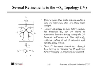 • Using a noise filter in the tail can lead to a
very low-noise bias, thus low-phase-noise
designs.
• Another advantage is that, before startup,
the transistor Q3 can be biased in
saturation, because during startup the 2nd
harmonic will cause a dc bias shift at Q3
collector, pulling it out of saturation and
into the active region.
• Since 2nd harmonic cannot pass through
Ltail, there is no ‘‘ringing’’ at Q3 collector,
further reducing its headroom requirement.
biasV
檔案中找不到
關聯識別碼
rId7 的圖像部
分。
C
1Q
2Q
tailL
biasR
CCV
biasV
biasR
cpC cpC
3Q tailCbiasV
Department of Electronic Engineering, NTUT
Several Refinements to the −Gm Topology (IV)
25/43
 