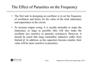 The Effect of Parasitics on the Frequency
• The first task in designing an oscillator is to set the frequency
of oscillation and hence set the value of the total inductance
and capacitance in the circuit.
• To increase output swing, it is usually desirable to make the
inductance as large as possible (this will also make the
oscillator less sensitive to parasitic resistance). However, it
should be noted that large monolithic inductors suffer from
limited Q. In addition, as the capacitors become smaller, their
value will be more sensitive to parasitics.
Department of Electronic Engineering, NTUT26/43
 