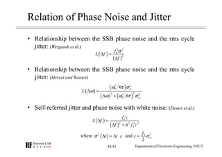 • Relationship between the SSB phase noise and the rms cycle
jitter: (Weigandt et al.)
• Relationship between the SSB phase noise and the rms cycle
jitter: (Herzel and Razavi)
• Self-referred jitter and phase noise with white noise: (Demir et al.)
Relation of Phase Noise and Jitter
( )
( )
3 2
0
2
cf
L f
f
σ
∆ =
∆
( )
( )
( ) ( )
3 2
0
22 3 4
0
4
8
cc
cc
L
ω π σ
ω
ω ω π σ
∆ =
∆ +
( )
( )
2
0
2 2 4 2
0
f c
L f
f f cπ
∆ =
∆ +
( )2
t t cσ ∆ = ∆ ⋅ 20
2
cc
f
c σ=
Department of Electronic Engineering, NTUT
where and
42/43
 