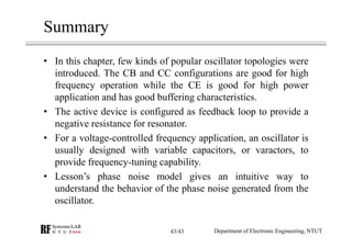 Summary
• In this chapter, few kinds of popular oscillator topologies were
introduced. The CB and CC configurations are good for high
frequency operation while the CE is good for high power
application and has good buffering characteristics.
• The active device is configured as feedback loop to provide a
negative resistance for resonator.
• For a voltage-controlled frequency application, an oscillator is
usually designed with variable capacitors, or varactors, to
provide frequency-tuning capability.
• Lesson’s phase noise model gives an intuitive way to
understand the behavior of the phase noise generated from the
oscillator.
Department of Electronic Engineering, NTUT43/43
 