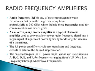  Radio frequency (RF) is any of the electromagnetic wave
frequencies that lie in the range extending from
around 3 kHz to 300 GHz, which include those frequencies used for
communications or radar signals.
 A radio frequency power amplifier is a type of electronic
amplifier used to convert a low-power radio-frequency signal into a
larger signal of significant power, typically for driving the antenna
of a transmitter.
 The RF power amplifier circuit uses transistors and integrated
circuits to achieve the desired amplification.
 The basic techniques for RF power amplification can use classes as
A, B, C, D, E, and F, for frequencies ranging from VLF (Very Low
Frequency) through Microwave Frequencies.
 