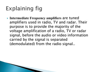  Intermediate Frequency amplifiers are tuned
amplifiers used in radio, TV and radar. Their
purpose is to provide the majority of the
voltage amplification of a radio, TV or radar
signal, before the audio or video information
carried by the signal is separated
(demodulated) from the radio signal..
 