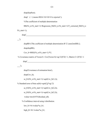 121
disp(dispftest);
disp(' ( > ) means H0:b1=b3=b5=0 is rejected ');
%The coefficient of multiple determination
RR(Fit_n-Fit_start+1)=Regression_SS(Fit_n-Fit_start+1)/T_corrected_SS(Fit_n-
Fit_start+1);
disp('______________________________________________________________
__');
dispRR=['The coefficient of multiple determination R^2:',num2str(RR) ];
disp(dispRR);
Cov_b=MSE(Fit_n-Fit_start+1).*C;
% Covariance matrix of Vector b : Cov(Vector b)=sig^2(X'X)^-1, Matrix C=(X'X)^-1
disp('_____________________________________________________________
___');
disp('Covariance of estimation beta');
disp(Cov_b);
se_b1(Fit_n-Fit_start+1)=sqrt(Cov_b(1,1));
% Standard error of beta se(bi)=sqrt(Cjj*sig^2)
se_b3(Fit_n-Fit_start+1)=sqrt(Cov_b(2,2));
se_b5(Fit_n-Fit_start+1)=sqrt(Cov_b(3,3));
tvalue=tinv(0.975,Residual_df);
% Confidence interval using t distribution
low_b1=b1-tvalue*se_b1;
high_b1=b1+tvalue*se_b1;
 