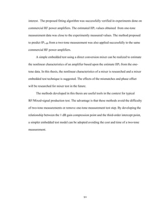 xv
interest. The proposed fitting algorithm was successfully verified in experiments done on
commercial RF power amplifiers. The estimated IIP3 values obtained from one-tone
measurement data was close to the experimently measured values. The method proposed
to predict IP1-dB from a two-tone measurement was also applied successfully to the same
commercial RF power amplifiers.
A simple embedded test using a direct conversion mixer can be realized to estimate
the nonlinear characteristics of an amplifier based upon the estimate IIP3 from the one-
tone data. In this thesis, the nonlinear characteristics of a mixer is researched and a mixer
embedded test technique is suggested. The effects of the mismatches and phase offset
will be researched for mixer test in the future.
The methods developed in this thesis are useful tools in the context for typical
RF/Mixed-signal production test. The advantage is that these methods avoid the difficulty
of two-tone measurements or remove one-tone measurement test step. By developing the
relationship between the 1 dB gain compression point and the third-order intercept point,
a simpler embedded test model can be adopted avoiding the cost and time of a two-tone
measurement.
 
