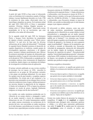 37
Rev. Fac. Cienc. Méd. Enero - Junio 2014
Ultrasonido					
A partir del siglo XVIII se hace notar el ultrasonido
como un fenómeno de la naturaleza cuando el biólogo
italiano, Lazzaro Spallanzani descubre en el año 1700
la existencia de estas ondas, observando cómo los
murciélagos atrapaban sus presas. En la primera mitad
del siglo XIX (1803-1853), el físico y matemático
austriaco Christian Andreas Doppler presenta su
trabajo sobre el “Efecto Doppler” observando ciertas
propiedades de la luz en movimiento, que eran
aplicables a las ondas del ultrasonido.
En la segunda mitad del siglo XIX los hermanos
Pierre y Jacques Curie descubren las propiedades
de algunos cristales conocidas como “Efecto piezo-
eléctrico”, lo cual sirve de base para las diversas
utilizaciones de las ondas del ultrasonido(6)
. Terminada
la segunda Guerra Mundial comienza el desarrollo de
equipos diagnósticos en medicina, cuando grupos de
investigadores japoneses, americanos y de algunos
países europeos trabajan paralelamente para fabricar
los primeros prototipos de equipos de ultrasonido para
diagnóstico médico. Luego de varios años de desarrollo,
en la década de 1950, el ultrasonido es aceptado por las
sociedades médicas cómo instrumento de diagnóstico
en medicina, dando origen a un sinnúmero de trabajos
de investigación en distintas áreas de aplicación.
El primer artículo publicado en una revista científica
de prestigio, fue en Lancet, en 1958, describió la
experiencia en un grupo de 100 pacientes normales
y otro grupo con patología abdominal. En esta época
los equipos eran de gran tamaño y ocupaban espacios
considerables. No existía aún el gel conductor y los
pacientes eran sumergidos en un estanque lleno con una
solución conductora como el agua y debían permanecer
sin moverse durante la adquisición de las imágenes.
A finales de la década de 1970 se logran las primeras
imágenes en escala de grises, logrando finalmente
imágenes en tiempo real de alta resolución(6)
.
Los sonidos son ondas mecánicas producidas por la
vibración de un cuerpo elástico y propagado a partir
de un medio material a través de compresiones y
dilataciones de este. El sonido humanamente audible
son ondas sonoras consistentes en oscilaciones de la
presión del aire, son convertidas en ondas mecánicas
en el oído humano y percibidas por el cerebro. El oído
humano tiene capacidad para escuchar sonidos con una
frecuencia máxima de 20.000Hz. Los sonidos pueden
clasificarse de la siguiente forma: 1.-
Ondas infrasónicas
o infrasonidos, cuya frecuencia es menor de 20 Hz. 2.-
Ondas sónicas o sonidos, en los que la frecuencia oscila
entre 20 y 20.000 Hz (20 kHz). 3.-
Ondas ultrasónicas
o ultrasonidos, cuya frecuencia siempre es mayor de
20 kHz, son sonidos no detectables por el oído humano
aunque sí por algunos animales(7)
.
El ultrasonido se define, entonces, como una serie
de ondas mecánicas, generalmente longitudinales,
originadas por la vibración de un cuerpo elástico (cristal
piezoeléctrico) y propagadas por un medio material
(tejidos corporales), cuya frecuencia supera la del sonido
audible por el humano(8)
. Los elementos que forman
parte del equipo ecográfico son el transductor o la sonda,
el botón de ganancia y los botones de curva ganancia
según la profundidad(7)
. Algunos de los parámetros que
se utilizan a menudo en ultrasonido son: frecuencia,
velocidad de propagación, interacción del ultrasonido
con los tejidos, ángulo de incidencia, atenuación y
frecuencia de repetición de pulsos(9)
. Piezoelectricidad
significa“electricidadimpulsadaporpresión”;elementos
como hueso,ADN, tendones, la caña de azúcar y cristales
de Quarzo, son ejemplos de materiales piezoeléctricos
naturales que producen energía a presión(10)
.
Términos ecográficos elementales:
•	 Estructura ecogénica: es aquella que genera ecos
debido a la existencia de interfases acústicas en su
interior.
•	 Estructura hiperecogénica o hiperecoica: es aquella
que genera ecos en gran cantidad y/o intensidad.
•	 Estructura hipoecogénica o hipoecoica: es aquella
que genera pocos ecos y/o de baja intensidad.
•	 Estructura isoecogénica o isoecoica: es aquella
que se da cuando una estructura presenta la misma
ecogenicidad que otra.	
•	 Estructura anecogénica o anecoica: es aquella que
no genera ecos debido a que no hay interfases en su
interior. Típica de los líquidos(7)
.
Existen tres modos básicos de presentar las imágenes
ecográficas. El modo A ó de amplitud, se empleó
inicialmente para distinguir entre estructuras quísticas
y sólidas y se utilizó para representar gráficamente
una señal. El modo M se emplea para las estructuras
en movimiento como el corazón; se realiza una
IMÁGENES DIAGNÓSTICAS CONCEPTOS Y GENERALIDADES
 