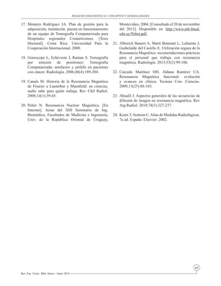 43
Rev. Fac. Cienc. Méd. Enero - Junio 2014
17.	Montero Rodríguez JA. Plan de gestión para la
adquisición, instalación puesta en funcionamiento
de un equipo de Tomografía Computarizada para
Hospitales regionales Costarricenses. [Tesis
Doctoral]. Costa Rica: Universidad Para la
Cooperación Internacional; 2008.
18.	Goroscope L, Echeveste J, Raman S. Tomografía
por emisión de positrones/ Tomografía
Computarizada: artefactos y pitfalls en pacientes
con cáncer. Radiología. 2006;48(4):189-204.
19.	Canals M. Historia de la Resonancia Magnética
de Fourier a Lauterbur y Mansfield: en ciencias,
nadie sabe para quién trabaja. Rev Chil Radiol.
2008;14(1):39-45.
20.	Pebet N. Resonancia Nuclear Magnética. [En
Internet]. Actas del XIII Seminario de Ing.
Biomédica, Facultades de Medicina e Ingeniería,
Univ. de la República Oriental de Uruguay,
Montevideo, 2004. [Consultado el 20 de noviembre
del 2013]. Disponible en: http://www.nib.fmed.
edu.uy/Pebet.pdf.
21.	Alberich Batarri A, Martí Bonmatí L, Lafuente J,
Guibelalde del Castillo E. Utilización segura de la
Resonancia Magnética: recomendaciones prácticas
para el personal que trabaja con resonancia
magnética. Radiología. 2013;55(2):99-106.
22.	Caicedo Martínez OH, Aldana Ramírez CA.
Resonancia Magnética funcional: evolución
y avances en clínica. Tecnura Con- Ciencias.
2009;13(25):88-103.
23.	Ahualli J. Aspectos generales de las secuencias de
difusión de imagen en resonancia magnética. Rev
Arg Radiol. 2010;74(3):227-237.
24.	Keats T, Sistrom C.Atlas de Medidas Radiológicas.
7a ed. España: Elsevier; 2002.
IMÁGENES DIAGNÓSTICAS CONCEPTOS Y GENERALIDADES
 