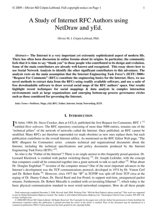 © 2009 – Olivier MJ Crépin-Leblond. Full copyright notice on Page 1                                                                                    1



                   A Study of Internet RFC Authors using
                            NetDraw and yEd.
                                                    Olivier M. J. Crépin-Leblond, PhD.




  Abstract— The Internet is a very important yet extremely sophisticated aspect of modern life.
There has often been discussion in online forums about its origins. In particular, the community
feels that it is time to say “thank you” to those people who contributed to its design and evolution.
Some of the main contributors are already well known and recognized. This essay shows how to
use Social Network Analysis to identify the other significant contributors to this adventure. The
analysis rests on the main assumption that the Internet Engineering Task Force’s (IETF) 5000+
“Request For Comments” (RFCs) constitute the engineering basics for the Internet. Here, we use
novel methods to extract data from the RFCs using readily available software, and use a suite of
free downloadable software to draw several social maps of the RFC authors’ space. Our results
highlight recent techniques for social mappings & data analysis in complex interaction
environments such as large organizations and emerging bottom-up process governance circles
such as those considered for governing the Internet.

    Index Terms—NetDraw, Mage, yEd, RFC, Father, Internet, Social, Networking, IETF.




                                                            I. INTRODUCTION
  N APRIL 1969, Dr. Steve Crocker, then at UCLA, published the first Request for Comments, RFC 1 [1]
I entitled Host software. The RFC repository consisting of more than 5000 entries, remains one of the
“technical pillars” of the network of networks called the Internet. Once published, an RFC cannot be
modified. Many RFCs are therefore superseded (or made obsolete) as new ones replace them, but each
publication contributes to the overall Internet edifice. As mentioned on the RFC Editor Web page, “The
RFC (Request for Comments) series contains technical and organizational documents about the
Internet, including the technical specifications and policy documents produced by the Internet
Engineering Task Force (IETF).”[2].
   So who is the “Father of the Internet”? There is no single answer to this frequently posed question. Dr.
Leonard Kleinrock is credited with packet switching theory [3]. Dr. Joseph Licklider, with the concept
that computers could all be connected together into a giant network to talk to each other [4]. What about
Dr. Douglas Englebart [5] inventor of the computer mouse? One of the most important advances in the
Internet’s development was the TCP communications protocol, developed in 1974 by Dr. Vinton Cerf
and Dr. Robert Kahn [6]. However, circa 1977 the “IP” in TCP/IP was split off from TCP circa at the
urging of Dr. Danny Cohen, Dr. David Reed and Jon Postel, to support real-time, unsequenced packet
streams. Furthermore, Dr. Robert Metcalfe is credited with co-inventing Ethernet [7], which today is the
basic physical communication standard in most wired networked computers. How do all these people

   Draft manuscript completed December 5, 2008. Revised April 2009. Working Title: “Will the Real Father(s) please stand up?” This work was supported
in part by Global Information Highway Limited. The Author is with Global Information Highway Ltd, 7 Kensington Church Court, London, W8 4SP, UK.
(e-mail: ocl@gih.com)
   © 2008/2009 Olivier MJ Crépin-Leblond. All Rights Reserved. The Copyright for this paper rests with the Author but permission to freely distribute the
information contained within this publication is granted provided the source of the article is credited. Parts of this document may be reproduced in a
commercial publication ONLY if prior permission has been granted by the copyright holder.
 