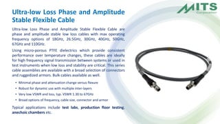 Ultra-low Loss Phase and Amplitude
Stable Flexible Cable
Ultra-low Loss Phase and Amplitude Stable Flexible Cable are
phase and amplitude stable low loss cables with max operating
frequency options of 18GHz, 26.5GHz, 30GHz, 40GHz, 50GHz,
67GHz and 110GHz.
Using micro-porous PTFE dielectrics which provide consistent
performance over temperature changes, these cables are ideally
for high frequency signal transmission between systems or used in
test instruments when low loss and stability are critical. This series
cable assemblies are available with a broad selection of connectors
and ruggedized armors. Bulk cables available as well.
• Minimal phase and attenuation change versus flexure
• Robust for dynamic use with multiple inter-layers
• Very low VSWR and loss, typ. VSWR 1.30 to 67GHz
• Broad options of frequency, cable size, connector and armor
Typical applications include test labs, production floor testing,
anechoic chambers etc.
 