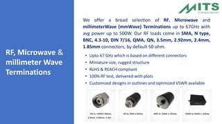 RF, Microwave &
millimeter Wave
Terminations
We offer a broad selection of RF, Microwave and
millimeterWave (mmWave) Terminations up to 67GHz with
avg power up to 500W. Our RF loads come in SMA, N type,
BNC, 4.3-10, DIN 7/16, QMA, QN, 3.5mm, 2.92mm, 2.4mm,
1.85mm connectors, by default 50 ohm.
• Upto 67 GHz which is based on different connectors
• Miniature size, rugged structure
• RoHS & REACH compliant
• 100% RF test, delivered with plots
• Customized designs in outlines and optimized VSWR available
 