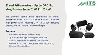 Fixed Attenuators Up to 67GHz,
Avg Power from 2 W Till 2 kW
We provide coaxial fixed attenuators in widest
selections from DC to 67 GHz and in low, medium,
high-power rates covering 2 W till 2 kW, including
convection and conduction cooled types.
Features
• In-housing chip design and fabricating
• Up to 67GHz with high accuracy and low VSWR
• Standard attenuation values from 0 dB to 60 dB
• Available in SMA, BNC, QMA, N, DIN 7/16, TNC, 4.3-10,
2.92mm, 2.4mm, 1.85mm
 