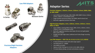 Precision Adapters, 1.85mm, 2.4mm, 2.92mm, 3.5mm, SSMA, SMA,
N, SMP, SSMP
• Up to 67GHz,covering N type, SMA, SSMA, SMP, SSMP, 3.5mm, 2.92mm,
2.4mm, 1.85mm, in and between series
• Finger friendly mechanical design, low VSWR, ideal for bench test
• Built with ruggedized stainless-steel body
High Precision Adapters, 1mm, 1.85mm, 2.4mm, 2.92mm, 3.5mm,
SMA, N, TNCA
• Up to 110GHz, covering TNCA, N type, SMA, 3.5mm, 2.92mm, 2.4mm,
1.85mm, 1mm, in and between series
• Built with ruggedized stainless-steel body, 50 micro-inch gold plated
BeCu center contact
• Straight and right-angle styles, bulkhead and 4 holes flange mounting
methods
Low PIM Adapters -- DIN 7/16, N, 4.3-10, 4.1-9.5, 2.2-5, NEX10
• In Series & Between Series with wide range support·
• Low PIM levels of < -160dBc
• Low VSWR up to 6GHz
• Options of DIN 7/16,Type N, 4.3-10, 4.1-9.5, QMA, SMA etc
• Tri-metal albaloy plating, corrosion and abrasion resistant
In Series Between Series
Precision/High Precision
Adaptors
Low PIM Adaptors
Adaptor Series
 