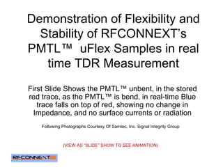 Demonstration of Flexibility and Stability of RFCONNEXT’s PMTL™  uFlex Samples in real time TDR Measurement First Slide Shows the PMTL™ unbent, in the stored red trace, as the PMTL™ is bend, in real-time Blue trace falls on top of red, showing no change in Impedance, and no surface currents or radiation Following Photographs Courtesy Of Samtec, Inc. Signal Integrity Group (VIEW AS “SLIDE” SHOW TO SEE ANIMATION) 
