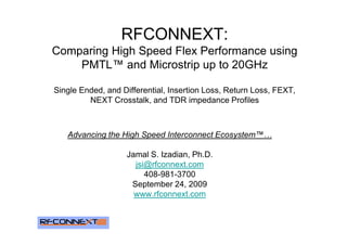 RFCONNEXT:
Comparing High Speed Flex Performance using
    PMTL™ and Microstrip up to 20GHz

Single Ended, and Differential, Insertion Loss, Return Loss, FEXT,
         NEXT Crosstalk, and TDR impedance Profiles



   Advancing the High Speed Interconnect Ecosystem™…

                   Jamal S. Izadian, Ph.D.
                     jsi@rfconnext.com
                        408-981-3700
                    September 24, 2009
                     www.rfconnext.com
 