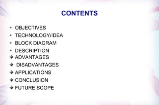 CONTENTS

OBJECTIVES
TECHNOLOGY/IDEA
BLOCK DIAGRAM
DESCRIPTION
ADVANTAGES
DISADVANTAGES
APPLICATIONS
CONCLUSION
FUTURE SCOPE
 