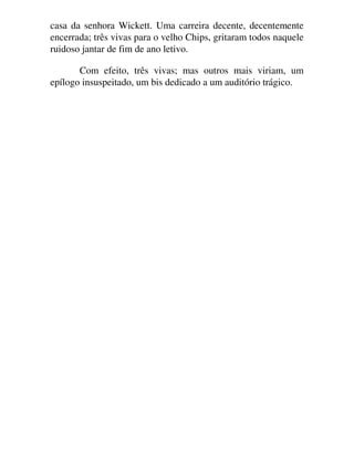 casa da senhora Wickett. Uma carreira decente, decentemente
encerrada; três vivas para o velho Chips, gritaram todos naquele
ruidoso jantar de fim de ano letivo.
Com efeito, três vivas; mas outros mais viriam, um
epílogo insuspeitado, um bis dedicado a um auditório trágico.
 