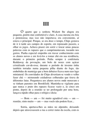 III
quarto que a senhora Wickett lhe alugou era
pequeno, porém mui confortável e claro. A casa mesma era feia
e pretensiosa; mas isso não importava; era conveniente, aí
estava o principal. Porque, se era doce o tempo, Chips gostava
de ir à tarde aos campos de esporte, em repousado passeio, a
olhar os jogos. Achava prazer em sorrir e trocar umas poucas
palavras com os rapazes que o cumprimentavam, tocando nos
gorros. Punha especial empenho em travar conhecimento com
os alunos novos e em levá-los a tomar chá em sua residência,
durante o primeiro período. Pedia sempre à confeitaria
Reddaway da povoação, um bolo de nozes com açúcar
cristalizado cor-de-rosa; durante o período de inverno tinha
também torradas numa pequena pilha diante do fogo, tão
embebidas de manteiga que a bem debaixo ficava num raso lago
miniatural. Os convidados de Chips divertiam-se vendo o velho
fazer chá — misturando cuidadosas colheradas que tirava de
diferentes latas. Perguntava aos alunos novos onde moravam e
se tinham parentes em Brookfield. Mantinha-se vigilante para
que nunca o prato dos rapazes ficasse vazio e, às cinco em
ponto, depois de a reunião se ter prolongado por uma hora,
lançava rápido olhar para o relógio e dizia:
— Bom — am — foi muito agradável esta — am —
reunião, sinto muito — am — mas vocês não podem ficar...
Sorria, apertava-lhes as mãos no alpendre, deixando
depois que atravessassem a rua a correr rumo da escola, com os
 